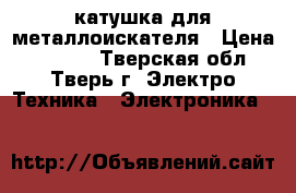 катушка для металлоискателя › Цена ­ 7 000 - Тверская обл., Тверь г. Электро-Техника » Электроника   